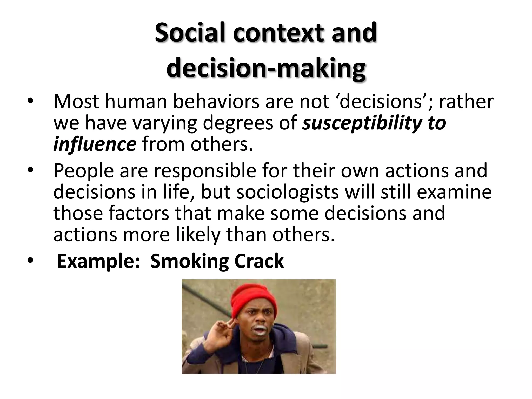 Social context and
                decision-making
• Most human behaviors are not ‘decisions’; rather
  we have varying degrees of susceptibility to
  influence from others.
• People are responsible for their own actions and
  decisions in life, but sociologists will still examine
  those factors that make some decisions and
  actions more likely than others.
• Example: Smoking Crack
 