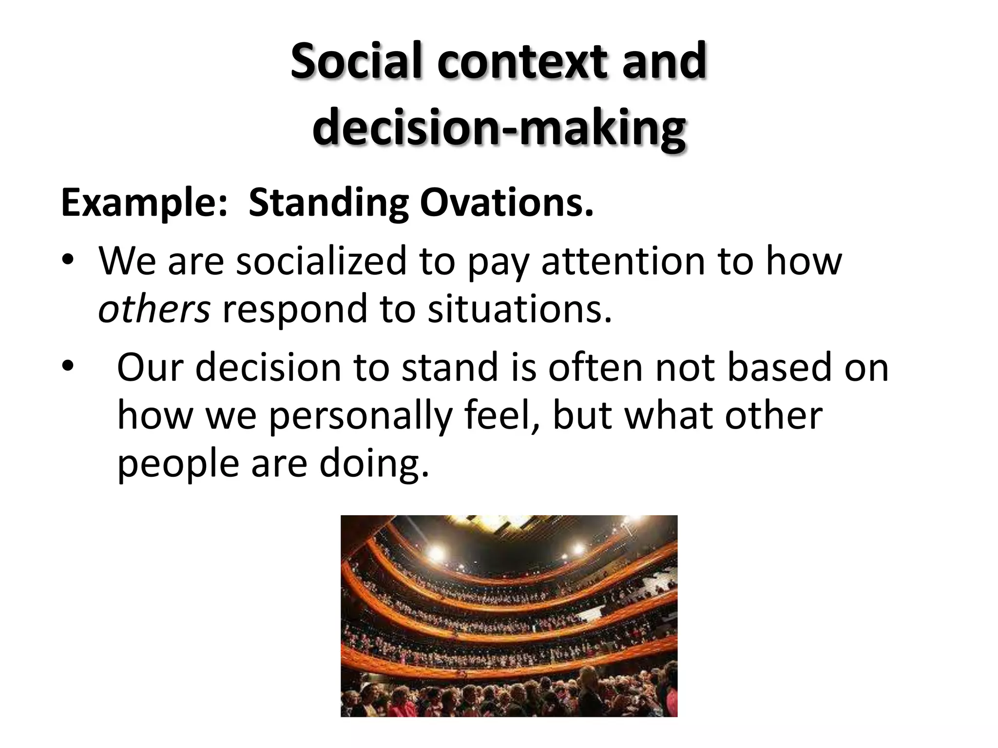 Social context and
             decision-making
Example: Standing Ovations.
• We are socialized to pay attention to how
  others respond to situations.
• Our decision to stand is often not based on
   how we personally feel, but what other
   people are doing.
 