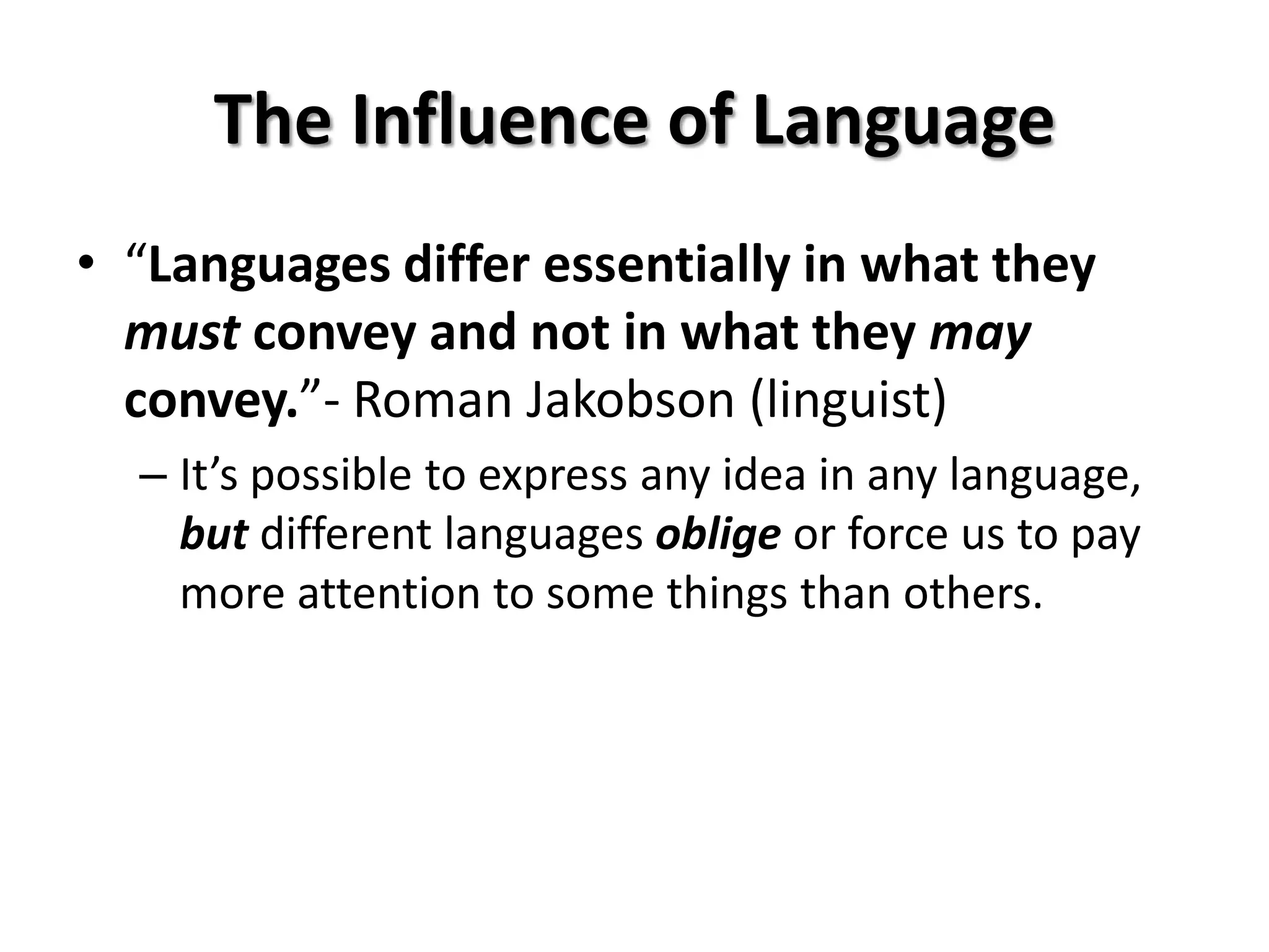 The Influence of Language
• “Languages differ essentially in what they
  must convey and not in what they may
  convey.”- Roman Jakobson (linguist)
  – It’s possible to express any idea in any language,
    but different languages oblige or force us to pay
    more attention to some things than others.
 