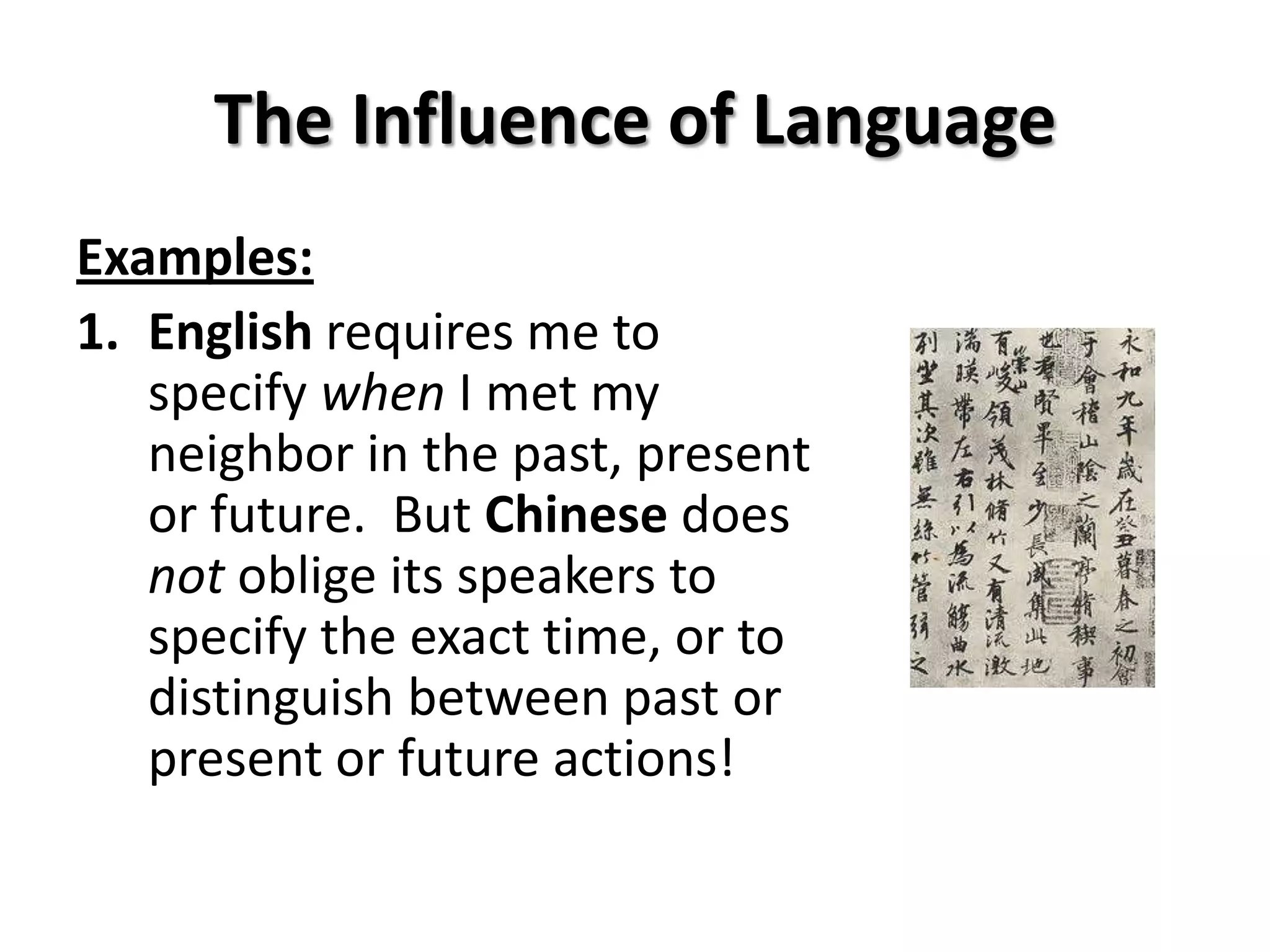 The Influence of Language
Examples:
1. English requires me to
   specify when I met my
   neighbor in the past, present
   or future. But Chinese does
   not oblige its speakers to
   specify the exact time, or to
   distinguish between past or
   present or future actions!
 