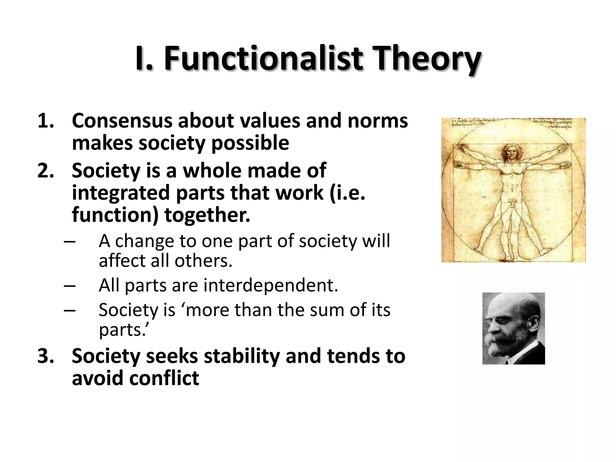 I. Functionalist Theory
1. Consensus about values and norms
   makes society possible
2. Society is a whole made of
   integrated parts that work (i.e.
   function) together.
  –   A change to one part of society will
      affect all others.
  –   All parts are interdependent.
  –   Society is ‘more than the sum of its
      parts.’
3. Society seeks stability and tends to
   avoid conflict
 