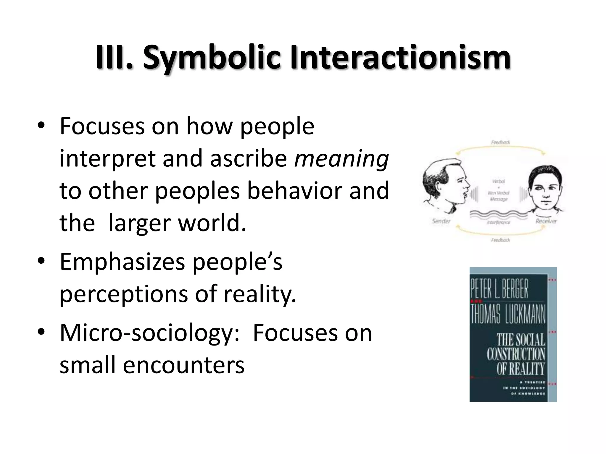 III. Symbolic Interactionism
• Focuses on how people
  interpret and ascribe meaning
  to other peoples behavior and
  the larger world.
• Emphasizes people’s
  perceptions of reality.
• Micro-sociology: Focuses on
  small encounters
 