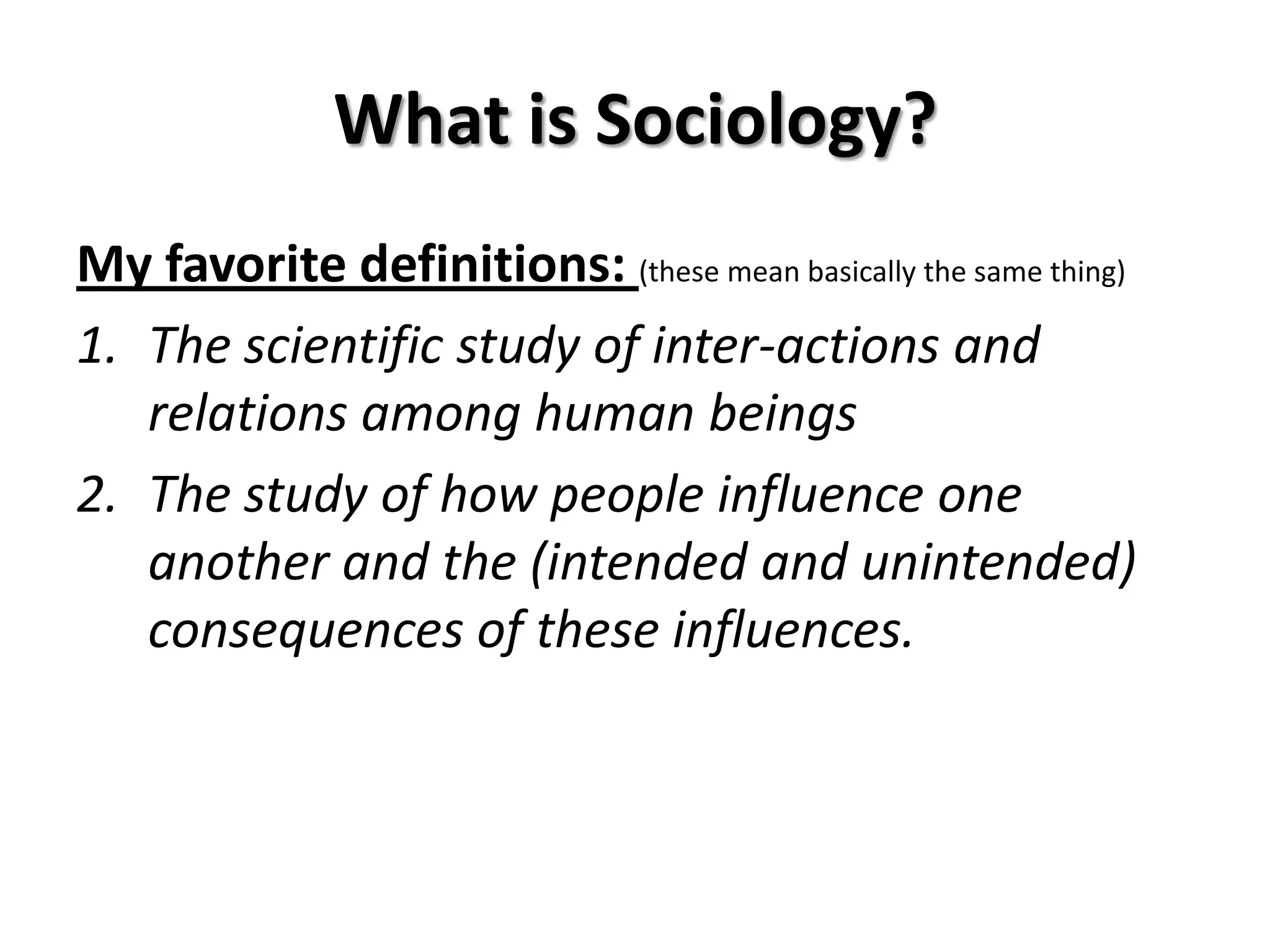 What is Sociology?
My favorite definitions: (these mean basically the same thing)
1. The scientific study of inter-actions and
   relations among human beings
2. The study of how people influence one
   another and the (intended and unintended)
   consequences of these influences.
 