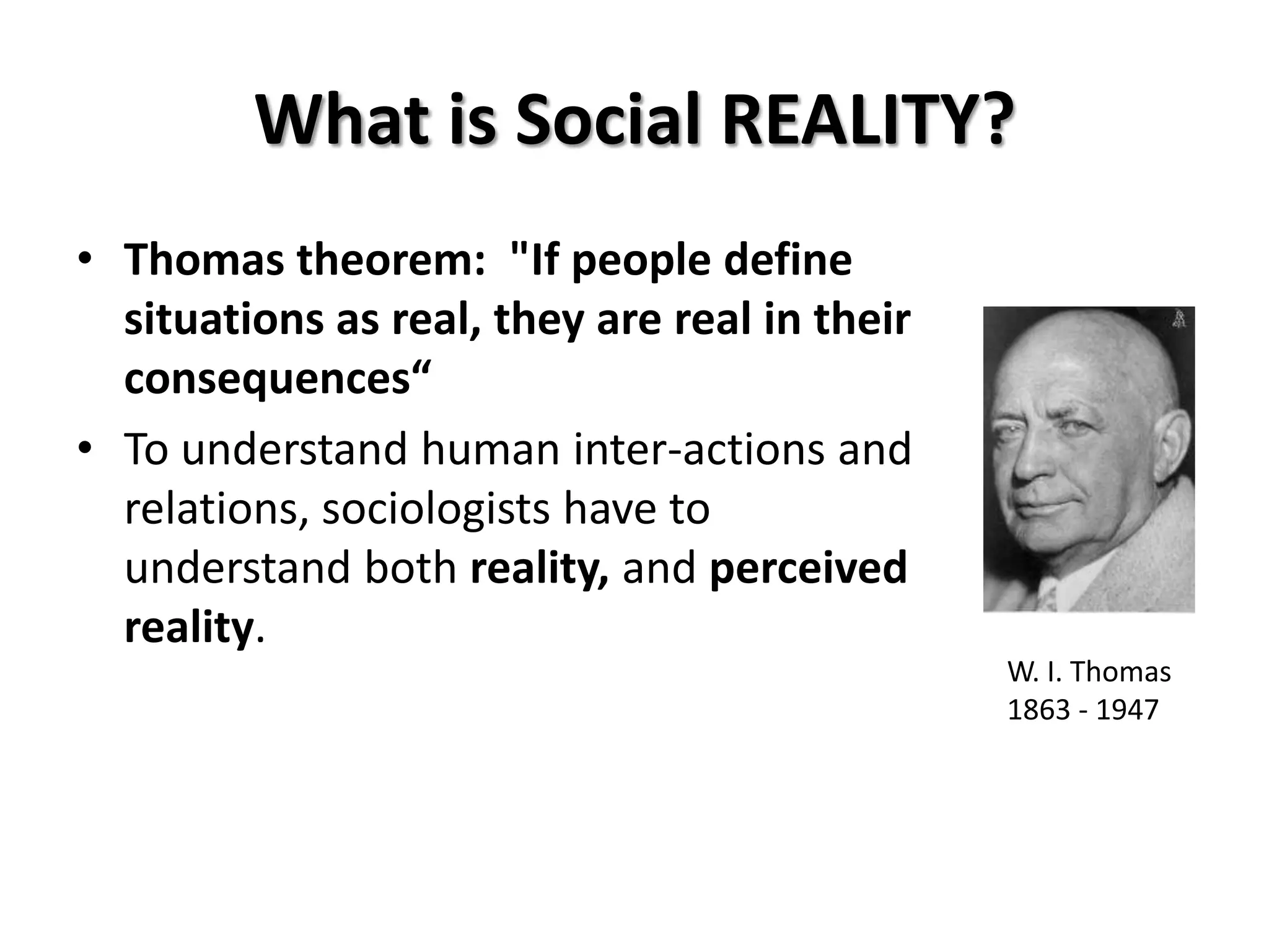 What is Social REALITY?
• Thomas theorem: "If people define
  situations as real, they are real in their
  consequences“
• To understand human inter-actions and
  relations, sociologists have to
  understand both reality, and perceived
  reality.
                                               W. I. Thomas
                                               1863 - 1947
 