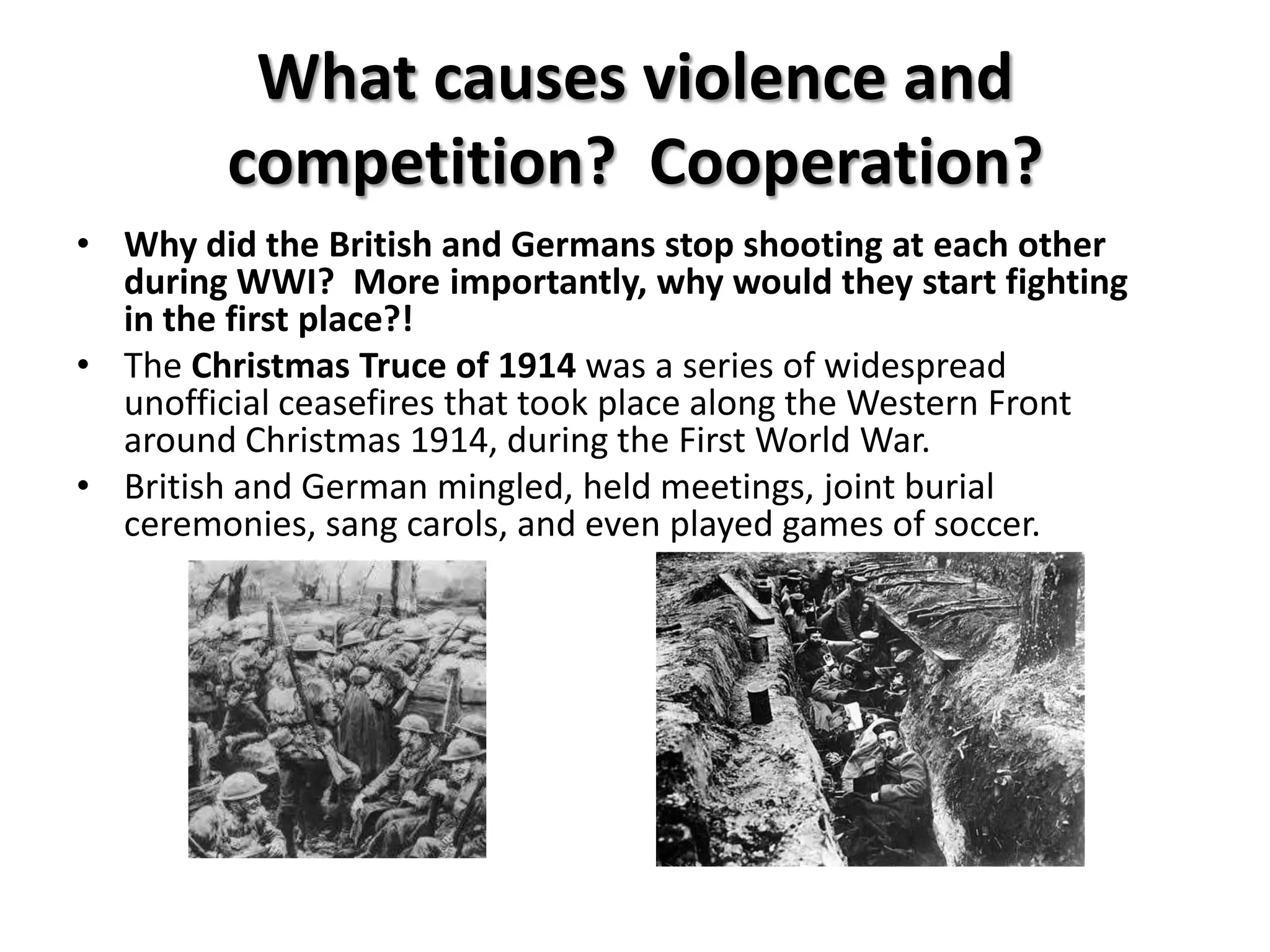 What causes violence and
         competition? Cooperation?
• Why did the British and Germans stop shooting at each other
  during WWI? More importantly, why would they start fighting
  in the first place?!
• The Christmas Truce of 1914 was a series of widespread
  unofficial ceasefires that took place along the Western Front
  around Christmas 1914, during the First World War.
• British and German mingled, held meetings, joint burial
  ceremonies, sang carols, and even played games of soccer.
 