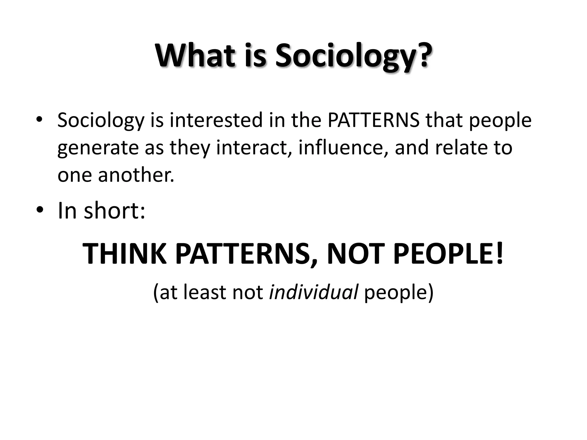 What is Sociology?
• Sociology is interested in the PATTERNS that people
  generate as they interact, influence, and relate to
  one another.
• In short:
     THINK PATTERNS, NOT PEOPLE!
              (at least not individual people)
 
