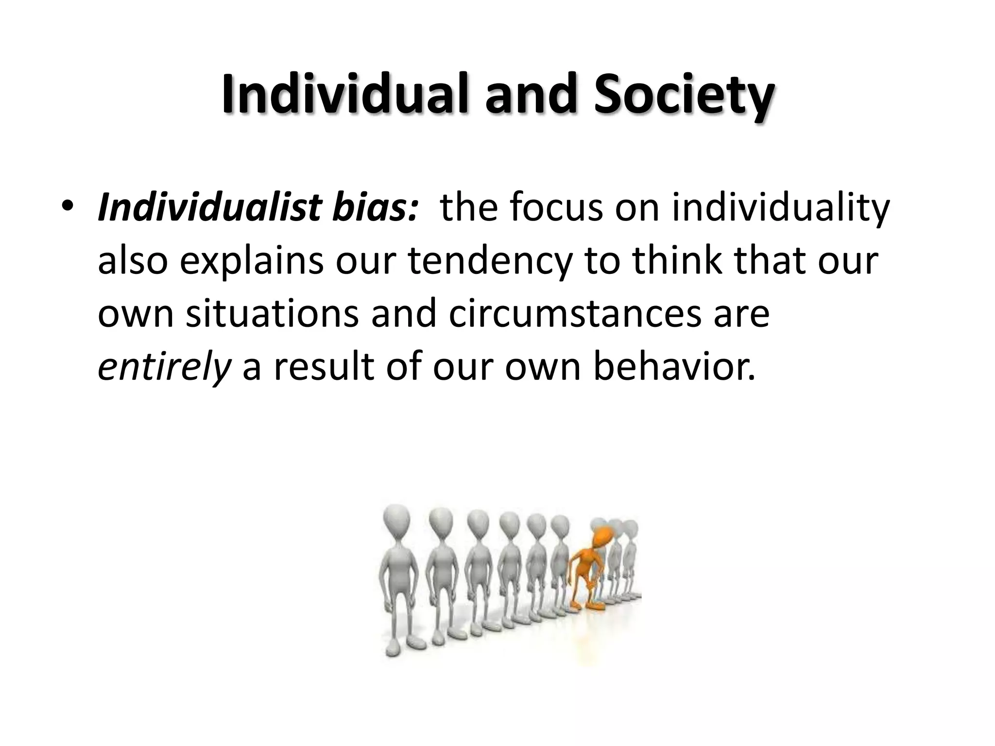 Individual and Society
• Individualist bias: the focus on individuality
  also explains our tendency to think that our
  own situations and circumstances are
  entirely a result of our own behavior.
 