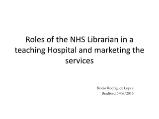 Roles of the NHS Librarian in a
teaching Hospital and marketing the
services
Rocio Rodriguez Lopez
Bradford 3/06/2015
 