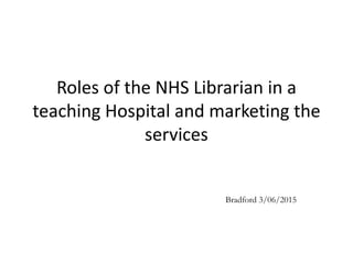 Roles of the NHS Librarian in a
teaching Hospital and marketing the
services
Bradford 3/06/2015
 
