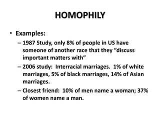 HOMOPHILY
• Examples:
– 1987 Study, only 8% of people in US have
someone of another race that they “discuss
important matters with”
– 2006 study: Interracial marriages. 1% of white
marriages, 5% of black marriages, 14% of Asian
marriages.
– Closest friend: 10% of men name a woman; 37%
of women name a man.

 