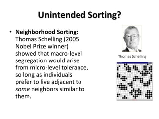 Unintended Sorting?
• Neighborhood Sorting:
Thomas Schelling (2005
Nobel Prize winner)
showed that macro-level
segregation would arise
from micro-level tolerance,
so long as individuals
prefer to live adjacent to
some neighbors similar to
them.

Thomas Schelling

 