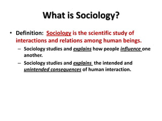 What is Sociology?
• Definition: Sociology is the scientific study of
interactions and relations among human beings.
– Sociology studies and explains how people influence one
another.
– Sociology studies and explains the intended and
unintended consequences of human interaction.

 