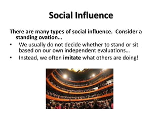 Social Influence
There are many types of social influence. Consider a
standing ovation…
• We usually do not decide whether to stand or sit
based on our own independent evaluations…
• Instead, we often imitate what others are doing!

 