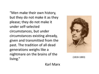 “Men make their own history,
but they do not make it as they
please; they do not make it
under self-selected
circumstances, but under
circumstances existing already,
given and transmitted from the
past. The tradition of all dead
generations weighs like a
nightmare on the brains of the
living.”
Karl Marx

(1818-1883)

 