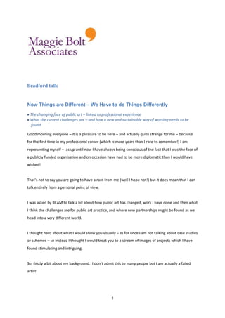 Bradford talk<br />Now Things are Different – We Have to do Things Differently<br />The changing face of public art – linked to professional experienceWhat the current challenges are – and how a new and sustainable way of working needs to be <br />    found<br />Good morning everyone – it is a pleasure to be here – and actually quite strange for me – because for the first time in my professional career (which is more years than I care to remember!) I am representing myself –  as up until now I have always being conscious of the fact that I was the face of a publicly funded organisation and on occasion have had to be more diplomatic than I would have wished!<br />That’s not to say you are going to have a rant from me (well I hope not!) but it does mean that I can talk entirely from a personal point of view.<br />I was asked by BEAM to talk a bit about how public art has changed, work I have done and then what I think the challenges are for public art practice, and where new partnerships might be found as we head into a very different world.<br />I thought hard about what I would show you visually – as for once I am not talking about case studies or schemes – so instead I thought I would treat you to a stream of images of projects which I have found stimulating and intriguing.<br />So, firstly a bit about my background.  I don’t admit this to many people but I am actually a failed artist!<br />I went to art school and soon realised that my strengths did not lie in being visually creative – I wanted my work to be up there with the best and it patently wasn’t – so I sought out an area which I could do well in and that was facilitating and enabling creativity to become an accepted part of our everyday experience.<br />I guess this was my first lesson – quality is paramount and we always have to challenge ourselves and question whether what we are doing is good enough.<br />We have in this country had a rather dismissive attitude to quality – value for money was equated with getting something as cheaply as possible – and we have reaped the benefits of this approach, as we now have so many places which are fragmented and run down and desperately in need of regeneration -  which of course would not be the case if we have invested properly in the first place.<br />When I started to get involved in public art – in the late eighties when the then Arts Council of Great Britain launched ‘Percent for Art’ – it was viewed very much as ‘art in public places’ – of course there were notable exceptions but primarily it was either sculptures or bins benches and bollards that the local authorities wanted.  I became frustrated with this because I couldn’t see the ‘why’ of what people were doing, only the what. There were very few strategies – just  the  funding mechanism – percent for art.  <br />So when I established Public Art South West in the mid nineties – I wanted to link my work with the real change that was taking place in our built and natural environments.  I didn’t want to just decorate the public realm and treat it as an outdoor art gallery – I wanted to involve artists in the thinking, the conceptualising and designing of new places and spaces.<br />There were lots of opportunities for people to mount temporary programmes and events that brought artists’ work to the public realm – but precious view that brought them a place around the table of those who were responsible for how we experienced our shared environments of work, leisure, living and open spaces.<br />I believe that we need to think about the total needs of people.  And whilst we need shelter, food and clothing and work that financially supports all of this – we also need to feed the emotions and the intellect.  I am intrigued by the concept of emotional intelligence and the fact that we now recognise that the corporate world has to recognise the total needs of people in the work place and make sure they are communicating on an intellectual and emotional level, because this is exactly what our environments need as well – emotional intelligence.  <br />I studied Urban Design because I wanted to understand where architects, planners and designers were coming from.  It was quite revealing – as I thought we would also look at the science or art of place making – study how people perceive and react to places – but it was more formulaic than that and I realised that this was what was also holding back public art – it had become another thing on the ‘to do’ list – artists began calling themselves public artists, and public art became an artform and in many cases subservient to the contexts in which it was being placed.<br />There was a lack of discrimination, a lack of debate, thinking time – standard briefs and contracts were established, models of delivery devised which mimicked the building process – demands for public art to be ‘risk free’ and ‘vandal proof’ meet the needs of everyone and their dog, be selected by everyone and their dog and most of all – cheap!<br />Again, there are always exceptions – but I think we can all immediately think of many examples which fit this description.   So in 2000 I established public art online – with the intention of creating a resource on all aspects of public art practice.   The editorial policy was simple: - to provide a practical resource that promotes good practice when involving artists in public realm projects.<br />It was intended to appeal to everyone and anyone interested in and/or involved in public art, whatever their discipline and whether new to the field or experienced professional. And because the emphasis was on best practice and accessibility, we endeavoured to only commission articles and case studies on projects which we felt to be exemplars or which had useful experiences to share. The case studies were intended to be a 'warts and all' documentation of the project and any issues which arose. <br />And I think this is why it became such a success because it was about sharing information and making things accessible – making connections between different disciplines – which at the time it was established was not as common practice as it is today.  For instance, my main contact in Local Authorities were planners – and colleagues in the then Arts Boards, and latterly Arts Council, were surprised that I wasn’t working solely with the arts development officers – of course I had contact with them also, but I focussed on the planners  because I didn’t view public art as an artform.  I believed it was a principle: a principle of improving the changing environment through involving artists in the conception, development and transformation of public space.  But in order to achieve this strategies and frameworks needed to be in place and that was what I chose to focus on.<br />For me public art is entirely about collaboration – bringing disciplines together to spark off each other, question and engage in creative research in order to deliver the best places they can.  Quality of thinking, quality of people, quality of opportunity – it’s not about big budgets but about getting the brief right and the team right, that then delivers.<br />So when the opportunity came to tender for a new funding scheme aimed at integrating public art practice – which was funded by CABE and Arts and Business – I leapt at the chance to develop what I had been plugging away at –a desire to see artists conceptual skills utilised rather than them just being brought in at the end of the process to place ‘objects’ in space. This national scheme aimed to involve artists as ‘visual engineers’ and encourage creative clients. By bringing artists into the mix of people already considering the creation or development of an area, you are opening up a channel that encourages and allows local people to feed in imaginative ideas and thoughts as to how they want those spaces to develop.  For example, if the artist is engaged in the master planning process, they can contribute to the consideration of issues of transportation, navigation, spatial layout, and hard and soft landscaping for instance, rather than being viewed as someone who only works on individual components within an already designed public realm.<br />And this was what PROJECT aimed to do.  It provided an exciting new stream of funding which enabled the involvement of artists at the earliest possible stage of development.  Artists worked on master plans, urban design frameworks, and designs for new housing settlements and worked creatively with communities on issues of change and acted as a commentator or provocateur, through encouraging a critical discourse in relation to regeneration, its impact and resulting expectations.  The scheme aimed to influence and create a shared vision for architecture, public space, planning and high quality urban design.   It ran for two years as a pilot format and raised the level of debate, changed working practices in some professions (particularly the private developers) , unlocked partnership funding and analysed the impact of working in this way through an independent evaluation process which was undertaken by Comedia.  There was also a publication which looked at the lessons learnt and which provided practical advice.<br />But corporate memories are notoriously short.  The public sector can be obsessed with the new, with additionality – with added value – and doesn’t always stop to evaluate what it has done and learn from it.  People, schemes, objectives and campaigns move on and initiatives that have had considerable public investment become forgotten – only to be re-invented further on down the line.<br />So why is this – why don’t things ‘stick’?<br />There has been incredible work undertaken over the past ten years – and many organisations, like BEAM, have continually pushed for an inclusive public realm.  There has been a stream of publications, conferences, guidance and initiatives – and it did seem like we were really making headway but the reorganisation of the Arts Council and the refocusing of priorities in the public sector and local authorities is starting to  push public art back down the ladder  - projects coming to fruition now like The Arts of Place, and Creative Places in Sheffield have been showing the way – but will there ever be funding in the future to set up similar initiatives.?  All our endeavour’s are under threat – the Liverpool Biennale has just opened – an incredible event for the city and country but can it continue to grow and develop in this climate?<br /> We have had, up until the coalition government, an unprecedented focus, in my view on environments, design, community engagement and the art of making sustainable places.  Professionals have come together, schemes have demonstrated this way of working and a new confidence was emerging.  But in this current ‘slash and burn’ mentality how will we protect this and how will we continue to mainstream this area of practice?<br /> Well, there can be a certain freedom in not having formal programmes - Artists can challenge accepted thinking (because they are outside the box), question the perimeters and boundaries of a project – question the perceived problems and present a new way of looking.  They can bring an informality of consultation and discussion, which leads to real community engagement. But it takes courage, respect and a belief in their role – in the importance of bringing a unique personal vision into a shared set of requirements and allowing that to find its voice and become part of the solution.  We all like to think that our professions are creative in their own right, and they can be, but the best form of creativity is also recognising it in others and being open to influences, ideas and visions which are shared, not owned.  <br />So why wait for a scheme or a budget or permission to allow this to happen.  For those of us involved in regeneration – we know that involving artists makes a real difference – we have all read the reports on how communities have responded, grown in confidence and had a vastly improved quality of life because the schemes have been sensitively developed, and probably most of you will have experienced it at first hand.  <br />So why don’t we just do it?  Why don’t we automatically include artists’ involvement in our budget headings?<br />One of the questions raised as a context for this conference was:<br />  ‘In the current economic climate what value do the arts and culture have and how can we join up culture, communities and regeneration? ‘<br />Well the value is still there, it doesn’t go away just because budgets get tight.<br /> <br />Traditionally when the going gets tough – creativity gets dumped – but this is exactly the time to be more creative – to plan, step back and re-think how we embed cultural involvement and apply ‘total place’ thinking.  In fact some would say that there has never been a better time with more opportunity for the creative community, because everything is up for grabs – we all have to look at new ways of working.<br />Hard times encourage us, through necessity to eschew pressure to seek new and shiny goods and experiences, and to step off the never –ending retail treadmill and to re-connect with the home made, local and non-retail pleasures.  People seek meaning; we cease just being customers and remember that we are also citizens.  Contemporary craft and innovative community engagement projects are well placed to celebrate this innovative thinking, and should be a key element of the place maker’s skill set.<br />Adding value can be about doing things differently rather than more – we all know the old adage ‘less is more’ well this is an opportunity to pare things down – look at what really counts and maybe put more effort into working with and building the communities who are going live with the regeneration and stop creating over engineered and over designed spaces.  Instead, create places which allow for personalisation, which can evolve and be further shaped by the people who use them.  Good urban design is progressive, sequential, and some of the more interesting public art projects have been durational – ones that have bedded down in a community over a period of time, building relationships, taking time to listen and explore and it is these sort of projects which ‘stick’.<br />We all need to become more politicised and set up bodies or organisations which question current practices and start to form discussion and debate about how we can work differently.  Organisations like ‘New Deal for the Mind’ and the South Coast Forum, are doing just that – formed by creative professionals who wanted to take things back into their owns hands and question current practices and provide new solutions. <br />I have always felt that design teams should be widened but now I think it is essential. We need to broaden the skill set not just to include artists but also urban geographers, cognitive psychologists, gender specialists – so that we bring all the knowledge and expertise to bear from these specialists to ensure we really do create inclusive spaces, which are genuinely socially sustainable because they are fit for purpose.<br />We should question the division of budgets, particularly the way the car is still put first – and these initiatives are on the way – like the soon to be published update on Manual for Streets – which will literally throw the rule book away.<br />One of my favourite quotes is from President John F Kennedy, which is:-<br />‘The life of the arts, far from being an interruption in the life of a nation, is very close to the centre of a nation’s purpose’ <br />This belief has also been reflected in Obama’s presidency which has emphasised the importance of sustaining cultural activity and working creatively to keep communities together in a time of recession, and which was such a marked contribution from the Roosevelt era – artists working as artists for the good of the community.<br />The move from ‘nimbyism’ to ‘imbyism’ (yes I did pinch that out of planning magazine!) could provide real opportunities.   If localism does lead to a 'demand-led devolution' which puts control over the management and finance of public services into the hands of local users, and if Local Authorities increasingly focus on encouraging genuine community leadership by building capacity within communities to lead, then we could see an opportunity to claim the ‘Big Society’ for ourselves. <br />This also goes back to the now ‘old-fashioned’ notion that people can come up with their own solutions to problems and that the state doesn’t need to step in all the time.  And whilst it is unlikely that more money will be found – in fact we know it to be the opposite; it does present us all the opportunity or is it a challenge!? to be resourceful - after all art is culture and without culture we have no society – ‘Big’ or not.<br />This weekend – The project 'Black Country Creative Advantage' is holding a conference at ‘The Public in West Bromwich, the initiative is a partnership of the School for Art & Design at the University of Wolverhampton and the community arts organisation Multistory.  The Conference title is Working Together. Partnerships, Regeneration and the Common Good in the Artsand Beyond<br />I can’t think of any other research project or event which has stated ‘the common good in the arts’<br />The conference is the conclusions to a two-year arts-based research project into culture in regeneration, democracy and the common good.  It aims to contribute, as this conference is, to the critical debate around culture-led regeneration but also to investigate and develop public art practice which is focused on democracy and the public interest in a context of urban regeneration.<br />We live in interesting times – as they say – as we are witnessing a reclamation of power, a taking of control and rising interest in commonality, real community engagement – which leads not follows a project – and the power of collective action.The ‘Doing it for ourselves’ approach is also being reflected in the Royal Society of Arts Citizen Power programme.  The pilot in Peterborough has various strands, one of which is Arts and Social Change; which will explore (and I quote) ‘the role of the arts and imagination in building a sense of belonging in Peterborough and underpin engagement for the entire programme of Citizen Power. Artistic interventions and creative processes will enable and support citizens as well as those in key roles in Peterborough to develop better understandings of needs, build joint aspirations and share ideas and solutions. This will be done through a range of programmes that will help to shape a new creative and artistic hub in the city. This is not an arts project, nor a research project that uses the arts, but a practical re imagining of how social change and the arts can work together to help people help themselves’.<br />These are only a couple of examples of projects which have sprung up all around the country over the past few years.   Riversmeet is a multi-disciplinary collective of active citizens in the Market Town of Cockermouth, Cumbria, which was established in 2006, when a small group began to experiment with ways to widen community awareness of the changing global context and the local implications. Riversmeet involves artists and volunteers in experimental approaches to engage local people in considering the future sustainability of their community. New ways of working and structures have emerged in an organic way, building on the strengths of local people. The Network now comprises a growing cluster of active citizens drawn from different sectors, age groups and vocations, who are contributing personal time for the benefit of the community and are involved in supporting community groups and networks on a wide range of topics and activities. <br />I should point out here - that I don’t agree with withdrawing paid employment and then expecting the community to ‘volunteer’ to keep the service going.  But I do support collective action and civic engagement which leads to real improvement for communities, and on their own terms.<br />Climate change is a major issue for all of us and regeneration projects of the future will have to build in measures which allow adaptation to the consequences of global warming.  Many local authorities have already switched the emphasis of their Section 106 negotiations to contributions for flood alleviation schemes.   So rather than worrying about percent for art ,we should be pushing for creative solutions to the problems that face us all – and artists can take an active role in solving the problem through their own work via  quot;
solution-based art practicequot;
.<br />I once had a long and extended discussion with a developer and local authority who was pushing for percent for art – the new development included new public space and a school – but they just could not understand that rather than build the new public realm and school and place public art in or near it, they could actually engage an artist in the development of the new space and school and that would be their ‘percent for art’. They had defined public art as a rigid stipulation – develop site then place public art in it – no-one had ever said this was the ‘rule’ the only constraints being brought to the process were the ones they were placing on themselves – and how often have we all been guilty of that?  Assuming that there is only one way to go about things – because it is tried and tested?<br />What I am trying to say is now is the time to forget our silos – forget who should be paying for what and look at the bigger picture.   Look at what that community is going to need now and in the future.... and creativity would very much be in the equation. <br />Now things are different we have to do things differently<br />Of course artists have been engaged with environmental and ecological issues for decades but it is only in more recent times that movements like Eco Art are beginning to take centre stage.<br />The sector has also been gearing up for some time - the RSA had a highly influential programme -  Arts and Ecology, which ran for several years and Encounters – who have established an ongoing lab to evolve and join up existing practice and establish new practice at the intersections of art, ecology, place making, sustainability innovation, environmental education, conflict resolution and experiential learning – are just a couple of examples. <br />There are also studies on carbon footprints for touring companies, Slow Art initiatives, and many other projects around the world which are making new partnerships between artists, ecologists and scientists.<br />The findings of all these initiatives and projects are vital to all of us – rural as well as inner city communities and will, undoubtedly influence more and more our view of place making.<br />The mixing up of disciplines – the final breaking down of silos demonstrates that our new partners are not just within the development sector.  The Land Art Generator Initiative – originated in the United Arab Emirates is a landmark project, aimed at bringing together artists, architects, scientists, landscape architects, and engineers in a first of its kind collaboration. <br />The goal of the Land Art Generator Initiative is to design and construct a series of public art installations that uniquely combine aesthetics with clean energy generation. The works will serve to inspire and educate while they provide renewable power to thousands of homes around the world. The first winner of this scheme will be announced in January 2011 and will have their idea put into production.<br />Existing structures are either being removed or broken down, some for the bad but some for the good.  If we can shake off some of the shackles that our risk averse society has created – we can start to make places which allow people and particularly children to be more actively engaged and freer in – ‘Free range kids’ as Wayne Hemingway calls them.  He calls for creative people to take control and be active in changing our appalling track record for making liveable places.  <br />Mercer’s Quality of Living Survey is released annually. It compares 221 cities based on 39 criteria.. Important criteria are safety, education, hygiene, health care, culture, environment, recreation, political-economic stability and public transportation. The United Kingdom, in the 2010 survey had only one entry – London and that came 39th.  <br />Now obviously we can’t put all our faith in surveys – and expect them to show us the way forward, but again and again we come out worst in these sort of comparisons:  for example:- we have the unhappiest , unhealthiest, and worst behaved teenagers in Europe – we know that environments have an effect behaviour  - so obviously what we’ve  been doing – hasn’t been working.<br />There will always be the flagship developments and we needn’t worry about those – it’s the day to day, the ‘wallpaper’ that we need to tackle.  <br />So to conclude (and I apologise – it does seem to have been a bit of a rant after all!)<br />We may be losing existing structures like Regional Spatial Strategies, and Regional Development Agencies and see mergers of specialist bodies, but there are other mechanisms which will still deliver regeneration and who can be influenced if we accept that politics are part of the narrative of creating new places.  Multi Area Agreements, Local Enterprise Partnerships, the growing emphasis on Green Knowledge and skills development – all lend themselves to being influenced by creative thinking and creative solutions.<br />The local government improvement agenda is actively looking at the policy contribution of art in the public realm – so whether we are in the business of developing and delivering schemes or artists contributing and creatively shaping them we all need to become more engaged .<br /> In times of recession  there is more derelict land or ‘land in limbo’ as CABE calls it.  but these sites, at relatively low cost can be converted into amenity spaces which make a contribution to the communities – not just present a closed face which send signals of deprivation.  <br />The Resource for Urban Design Information - RUDI - has raised awareness of solutions for these spaces and demonstrated that vacant urban space can be used for civic benefit.  Here and across Europe there are examples of underused or vacant land and buildings being used for city farms, urban agriculture, allotments, community cultural centres, informal wildflower meadows, kick about spaces, tree nurseries and so on.<br />Sheffield has introduced grazing animals to underused land – and a project I am working on in Gloucester is looking at how a so called ‘wasteland’ can be brought back into community ownership – via an arts led programme – and this land already comes with its own unique Gloucester Bred Cattle....  <br />Another project I am involved in is about widening the role and impact of a County wide Forum for Heritage, Design and the Arts.  It suffered from not establishing a wide enough partnership base and partners will now range from environmental through to construction and private sector.  And it will not only be looking at spatial planning but also marine spatial planning and how that activity effects development on land.  Artist will be integral to this mix – working with communities on issues that currently face them and the growth and change they will sustain during the course of this century. <br />And just a final word on happiness – according to the Happy Planet Index (yes it does exist – as an antidote to the Gross National Product indices which measure everything bar what makes life worthwhile!)<br />Costa Rica is the happiest place in world.  The average life expectancy is 78.5 years – which is longer than USA.   It survives on a quarter of the resources typically used in the western world and abolished its army in 1948 and invested in social welfare programmes for health, education and culture instead.  It now has one of the highest literacy rates in the world.  Costa Rica puts high value on social cohesion, and the people live by the motto “Pura Vida” which literally means “pure life.”  The aspiration being to have a serene and simple life, which is culturally rich and to live surrounded by friends and family.   Being part of a community brings wellbeing.<br />Countries around the world are increasingly responding to research findings – which may point out the blindingly obvious – that happy citizens and cultural capital are essential for growth and economic well being.   So there is no argument for ceasing to involve artists in regeneration projects when all the evidence points to how essential it is – art is a great leveller and creates commonality     - which in turn makes us all happier.<br />Thank you.<br />©MBA, September 2010<br />