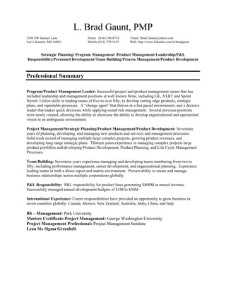 L. Brad Gaunt, PMP<br />2504 SW Samuel Lane<br />Lee’s Summit, MO 64081          <br />                Home   (816) 246-0724<br />               Mobile (816) 379-1635<br />             Email: Brad.Gaunt@yahoo.com<br />Web: http://www.linkedin.com/in/bradgaunt  <br />Strategic Planning/ Program Management /Product Management Leadership/P&L Responsibility/Personnel Development/Team Building/Process Management/Product Development<br />Professional Summary<br />Program/Product Management Leader: Successful project and product management career that has included leadership and management positions at well known firms, including GE, AT&T and Sprint Nextel. Utilize skills in leading teams of five to over fifty, to develop cutting edge products, strategic plans, and repeatable processes.  A “change agent” that thrives in a fast paced environment, and a decisive leader that makes quick decisions while applying sound risk management.  Several previous positions were newly created, allowing the ability to showcase the ability to develop organizational and operational vision in an ambiguous environment.<br />Project Management/Strategic Planning/Product Management/Product Development: Seventeen years of planning, developing, and managing new products and services and management processes.  Solid track record of managing multiple large complex projects, growing product revenues, and developing long range strategic plans.  Thirteen years experience in managing complex projects large product portfolios and developing Product Development, Product Planning, and Life Cycle Management Processes.<br />Team Building: Seventeen years experience managing and developing teams numbering from two to fifty, including performance management, career development, and organizational planning.  Experience leading teams in both a direct report and matrix environment.  Proven ability to create and manage business relationships across multiple corporations globally.  <br />P&L Responsibility:  P&L responsibility for product lines generating $800M in annual revenue.  Successfully managed annual development budgets of $3M to $30M<br />International Experience: Career responsibilities have provided an opportunity to grow business in seven countries globally: Canada, Mexico, New Zealand, Australia, India, China, and Italy<br />BS – Management: Park University<br />Masters Certificate-Project Management: George Washington University<br />Project Management Professional: Project Management Institute<br />Lean Six Sigma Greenbelt<br />Skills and Achievements<br />Re-engineered the product development processes across global operations:  As Program Manager at GE Global Signaling, developed, implemented, and directed the PMO framework all new product introduction, variable cost productivity, and requisition projects totaling $30M in annual spend, resulting in reduced cost overruns by 600%, and reduced time to market metrics by over 400%.  Introduced sound project management principles to the organization including: earned value, cross functional risk management, fully loaded project schedules, and change control processes. Span of control and development portfolio over three continents: North America, Europe, and Asia.  <br />Developed long range product strategy supporting product life cycle processes:  As Manager of Product Strategy at Sprint Nextel, developed the long range products and services vision that provided guidance across the entire portfolio of 320 products and services, ensuring more coordinated life cycle management across vertical product lines.  Developed supporting product planning process discipline to manage individual product lifecycles and provide a top down portfolio plan for product evolution and emerging products.<br />Identified new revenue streams: As Product Manager – Enterprise Messaging, developed the enterprise messaging strategy and deployed systems to support enterprise customer growth.  Developed strategy for Emergency Alerts and Commercial CMAS (Commercial Mobile Alerts Service).  As Senior Program Manager, built and maintained relationships between Sprint, device manufacturers, and Sprint’s current and prospective international carrier partners.  Managed various projects between Sprint and its international partners to enable the commercial launch of wireless devices on partner networks. Redefined the direction of the program to pursue a recurring revenue stream, and increased annual revenue from under $1M to $14.5M in one and a half years.<br />Acted as an industry catalyst:  As Product Manager, acted as industry liaison and key catalyst to develop messaging interoperability for SMS (Short Message Service) in the U.S. and internationally.  Continued to drive interoperability opportunities between carriers, resulting in the development of interoperable “short codes” allowing large polling, voting, and advertising applications to grow exponentially.   Annual product line revenues grew from under $10M to over $800M over five years.<br />Skills: Exceptionally strong written and verbal skills.  Proficient in problem solving and implementing solutions under tight timelines.  Disciplined project manager capable of efficiently managing all types of projects and sizes of teams. Effective leader focused on developing high performance teams.<br />Career Overview<br />2009-CurrentSprint: Product Manager – Enterprise Messaging<br />2007-2009 GE Global Signaling: Director – Product Development <br />1998- 2007 Sprint: Various positions including Manager of Product Strategy, Senior Program Manager, and Product Manager <br />1993-1998 AT&T: Customer Service Manager <br />1992-1993 Standard Office Systems: Territory Manager <br />Personal Achievement<br />President of the Greystone Park Owners Association2001-2005<br />Member of the Pastor Parish Relations Committee at LS United Methodist2008-Present<br />Member of the Lee’s Summit Livable Streets Committee2010-Present<br />Testified twice on behalf of bicycle safety bills in the Missouri House of Representatives.<br />