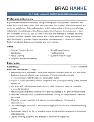 Professional Summary
Skills
Experience
BRAD HANKE
626 W Oak Dr, Lakeland, FL 33803 | (H) 863.430.9882 | bradhanke@yahoo.com
Experienced Professional with broad background in project management, operations, and
sales. Enthusiastic team player dedicated to process improvement, staff development, and
customer satisfaction. Extremely results-oriented and proactive in finding cost-effective
solutions to internal issues while achieving customer enthusiasm. Knowledgeable in sales
and installation processes, how they are carried out, and methods to increase efficiency.
Excellent customer relations skills. Interior and exterior renovation. Strong interpersonal
skills Best building practices. Design experience Knowledgeable in construction safety.
Project scheduling. Experienced manager and team member.
Complex Problem Solving
Coordination
Active Learning
Judgment and Decision Making
Social Perceptiveness
Troubleshooting
Quality Control Analysis
11/2014 to PresentField Manager
Romanoff Renovations – Tampa, FL
Assigned projects and tasks to employees based on their competencies and specialties.
Supervise the work of contracted employees. Performed construction site
pre-inspections and coordinated post-construction audits.
Inspect or review projects to monitor compliance with building and safety codes, or other
regulations.
Interacted with building inspectors to develop relationships and ease the inspection
process for the client.
Accurately provided status information on project progress to the project management.
Monitored the safety of all construction activities, making on-site personnel safety the
top priority.
Efficiently ordered, recorded and rejected incorrect deliveries of material to
site/warehouse.
Led and managed resolution of all issues during project construction and commissioning
phases.
Coordinated training for the construction teams on site-specific requirements,techniques
and procedures.
Led the planning, budgeting and direction of all construction projects.
 