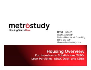 Brad Hunter
                 Chief Economist/
                 National Director of Consulting
                 (561) 573-8351
                 bhunter@metrostudy.com



          Housing Overview
  For Investors in Subdivisions/MPCs
Loan Portfolios, AD&C Debt, and CDDs
                     © Copyright Metrostudy 2010
 