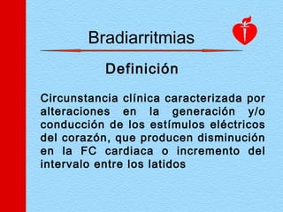 Bradiarritmias
Definición
Circunstancia clínica caracterizada por
alteraciones en la generación y/o
conducción de los estímulos eléctricos
del corazón, que producen disminución
en la FC cardiaca o incremento del
intervalo entre los latidos
 