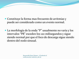  Constituye la forma mas frecuente de arritmias y
puede ser considerado como un evento normal.
 La morfología de la onda “P” usualmente no varia y los
intervalos “PR” exceden los 120 milisegundos y sigue
siendo normal por que el foco de descarga sigue siendo
dentro del nodo sinusal.
Braunwalds Heart Disease - A Textbook of
cardiovascular medicine, 9th ed.
 