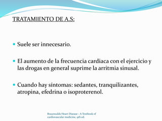 TRATAMIENTO DE A.S:
 Suele ser innecesario.
 El aumento de la frecuencia cardiaca con el ejercicio y
las drogas en general suprime la arritmia sinusal.
 Cuando hay síntomas: sedantes, tranquilizantes,
atropina, efedrina o isoproterenol.
Braunwalds Heart Disease - A Textbook of
cardiovascular medicine, 9th ed.
 