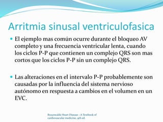 Arritmia sinusal ventriculofasica
 El ejemplo mas común ocurre durante el bloqueo AV
completo y una frecuencia ventricular lenta, cuando
los ciclos P-P que contienen un complejo QRS son mas
cortos que los ciclos P-P sin un complejo QRS.
 Las alteraciones en el intervalo P-P probablemente son
causadas por la influencia del sistema nervioso
autónomo en respuesta a cambios en el volumen en un
EVC.
Braunwalds Heart Disease - A Textbook of
cardiovascular medicine, 9th ed.
 