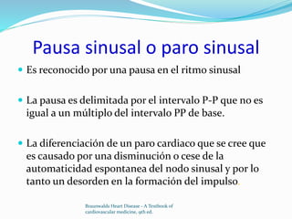 Pausa sinusal o paro sinusal
 Es reconocido por una pausa en el ritmo sinusal
 La pausa es delimitada por el intervalo P-P que no es
igual a un múltiplo del intervalo PP de base.
 La diferenciación de un paro cardiaco que se cree que
es causado por una disminución o cese de la
automaticidad espontanea del nodo sinusal y por lo
tanto un desorden en la formación del impulso.
Braunwalds Heart Disease - A Textbook of
cardiovascular medicine, 9th ed.
 