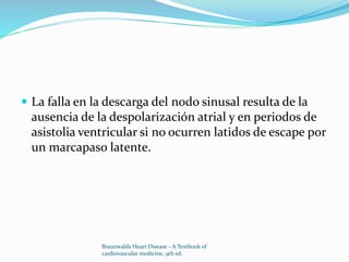  La falla en la descarga del nodo sinusal resulta de la
ausencia de la despolarización atrial y en periodos de
asistolia ventricular si no ocurren latidos de escape por
un marcapaso latente.
Braunwalds Heart Disease - A Textbook of
cardiovascular medicine, 9th ed.
 