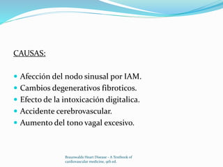 CAUSAS:
 Afección del nodo sinusal por IAM.
 Cambios degenerativos fibroticos.
 Efecto de la intoxicación digitalica.
 Accidente cerebrovascular.
 Aumento del tono vagal excesivo.
Braunwalds Heart Disease - A Textbook of
cardiovascular medicine, 9th ed.
 