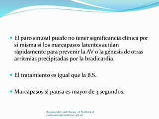  El paro sinusal puede no tener significancia clínica por
si misma si los marcapasos latentes actúan
rápidamente para prevenir la AV o la génesis de otras
arritmias precipitadas por la bradicardia.
 El tratamiento es igual que la B.S.
 Marcapasos si pausa es mayor de 3 segundos.
Braunwalds Heart Disease - A Textbook of
cardiovascular medicine, 9th ed.
 