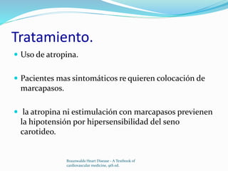Tratamiento.
 Uso de atropina.
 Pacientes mas sintomáticos re quieren colocación de
marcapasos.
 la atropina ni estimulación con marcapasos previenen
la hipotensión por hipersensibilidad del seno
carotideo.
Braunwalds Heart Disease - A Textbook of
cardiovascular medicine, 9th ed.
 