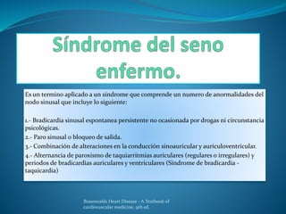 Es un termino aplicado a un síndrome que comprende un numero de anormalidades del
nodo sinusal que incluye lo siguiente:
1.- Bradicardia sinusal espontanea persistente no ocasionada por drogas ni circunstancia
psicológicas.
2.- Paro sinusal o bloqueo de salida.
3.- Combinación de alteraciones en la conducción sinoauricular y auriculoventricular.
4.- Alternancia de paroxismo de taquiarritmias auriculares (regulares o irregulares) y
periodos de bradicardias auriculares y ventriculares (Síndrome de bradicardia -
taquicardia)
Braunwalds Heart Disease - A Textbook of
cardiovascular medicine, 9th ed.
 