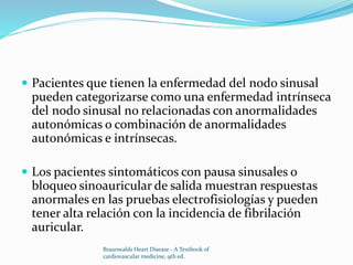  Pacientes que tienen la enfermedad del nodo sinusal
pueden categorizarse como una enfermedad intrínseca
del nodo sinusal no relacionadas con anormalidades
autonómicas o combinación de anormalidades
autonómicas e intrínsecas.
 Los pacientes sintomáticos con pausa sinusales o
bloqueo sinoauricular de salida muestran respuestas
anormales en las pruebas electrofisiologías y pueden
tener alta relación con la incidencia de fibrilación
auricular.
Braunwalds Heart Disease - A Textbook of
cardiovascular medicine, 9th ed.
 