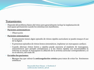 Tratamiento:
• Depende del problema básico del ritmo pero generalmente incluye la implantación de
marcapaso permanente cuando los síntomas son manifiestos.
• Pacientes asintomáticos:
• Observación
• Pacientes síntomaticos:
• Si únicamente tienen algún episodio de ritmos rápidos auriculares se puede ensayar el uso
de la digital.
• Si presentan episodios de ritmos lentos sintomáticos, implantar un marcapasos cardiaco.
• Cuando alternan ritmos lentos y rápidos puede asociarse al implante de marcapasos,
antiarritmicos (por ejemplo amiodarona) y si los ritmos rápidos son incontrolables la
solución es asociar al marcapasos la ablación de la arritmia auricular correspondiente y si
no es efectiva, del nodo AV.
• En todos los pacientes:
• Siempre hay que valorar la anticoagulación crónica para tratar de evitar los fenómenos
embólicos
Braunwalds Heart Disease - A Textbook of
cardiovascular medicine, 9th ed.
 