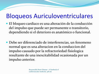 Bloqueos Auriculoventriculares
 El bloqueo cardiaco es una alteración de la conducción
del impulso que puede ser permanente o transitorio,
dependiendo si el deterioro es anatómico o funcional.
 Debe ser diferenciado de interferencias, un fenomeno
normal que es una alteracion en la conduccion del
impulso causado por la refractoriedad fisiologica
resultante de una inexcitabilidad ocasionada por un
impulso anterior.
Braunwalds Heart Disease - A Textbook of
cardiovascular medicine, 9th ed.
 