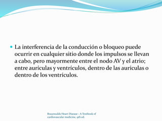  La interferencia de la conducción o bloqueo puede
ocurrir en cualquier sitio donde los impulsos se llevan
a cabo, pero mayormente entre el nodo AV y el atrio;
entre aurículas y ventrículos, dentro de las aurículas o
dentro de los ventrículos.
Braunwalds Heart Disease - A Textbook of
cardiovascular medicine, 9th ed.
 