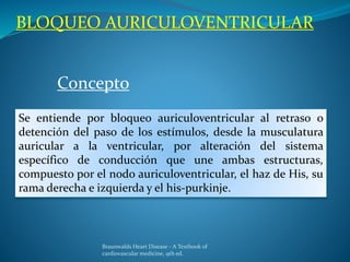 BLOQUEO AURICULOVENTRICULAR
Concepto
Se entiende por bloqueo auriculoventricular al retraso o
detención del paso de los estímulos, desde la musculatura
auricular a la ventricular, por alteración del sistema
específico de conducción que une ambas estructuras,
compuesto por el nodo auriculoventricular, el haz de His, su
rama derecha e izquierda y el his-purkinje.
Braunwalds Heart Disease - A Textbook of
cardiovascular medicine, 9th ed.
 