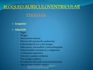 BLOQUEO AURICULOVENTRICULAR
ETIOLOGÍA
1. Congénito
1. Adquirido
• Vagal
• Drogas
• Alteraciones iónicas
• Fibrosis del sistema de conducción
• Enfermedad de Lev y de Lenegre
• Infecciones, miocarditis y miocardiopatías
• Enfermedades reumáticas y colagenosis
• Cardiopatía isquémica
• Tumores y quistes cardiacos
• Tras cirugía cardiaca.
• Por ablación del nodo Auriculoventricular
• Valvulopatía mitral y aórtica.Braunwalds Heart Disease - A Textbook of
cardiovascular medicine, 9th ed.
 
