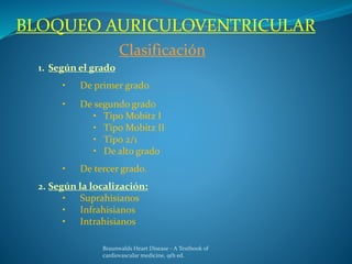 BLOQUEO AURICULOVENTRICULAR
Clasificación
1. Según el grado
• De primer grado
• De segundo grado
• Tipo Mobitz I
• Tipo Mobitz II
• Tipo 2/1
• De alto grado
• De tercer grado.
2. Según la localización:
• Suprahisianos
• Infrahisianos
• Intrahisianos
Braunwalds Heart Disease - A Textbook of
cardiovascular medicine, 9th ed.
 
