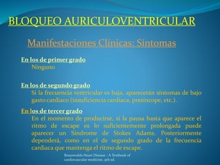 BLOQUEO AURICULOVENTRICULAR
Manifestaciones Clínicas: Síntomas
En los de primer grado
Ninguno
En los de segundo grado
Si la frecuencia ventricular es baja, aparecerán síntomas de bajo
gasto cardiaco (insuficiencia cardiaca, presíncope, etc.).
En los de tercer grado
En el momento de producirse, si la pausa hasta que aparece el
ritmo de escape es lo suficientemente prolongada puede
aparecer un Síndrome de Stokes Adams. Posteriormente
dependerá, como en el de segundo grado de la frecuencia
cardiaca que mantenga el ritmo de escape.
Braunwalds Heart Disease - A Textbook of
cardiovascular medicine, 9th ed.
 