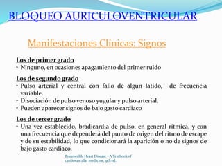 Manifestaciones Clínicas: Signos
Los de primer grado
• Ninguno, en ocasiones apagamiento del primer ruido
Los de segundo grado
• Pulso arterial y central con fallo de algún latido, de frecuencia
variable.
• Disociación de pulso venoso yugular y pulso arterial.
• Pueden aparecer signos de bajo gasto cardiaco
Los de tercer grado
• Una vez establecido, bradicardia de pulso, en general rítmica, y con
una frecuencia que dependerá del punto de origen del ritmo de escape
y de su estabilidad, lo que condicionará la aparición o no de signos de
bajo gasto cardiaco.
BLOQUEO AURICULOVENTRICULAR
Braunwalds Heart Disease - A Textbook of
cardiovascular medicine, 9th ed.
 