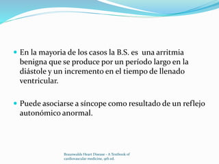  En la mayoria de los casos la B.S. es una arritmia
benigna que se produce por un período largo en la
diástole y un incremento en el tiempo de llenado
ventricular.
 Puede asociarse a síncope como resultado de un reflejo
autonómico anormal.
Braunwalds Heart Disease - A Textbook of
cardiovascular medicine, 9th ed.
 