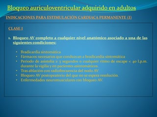 Bloqueo auriculoventricular adquirido en adultos
INDICACIONES PARA ESTIMULACIÓN CARDIACA PERMANENTE (I)
CLASE I
1. Bloqueo AV completo a cualquier nivel anatómico asociado a una de las
siguientes condiciones:
• Bradicardia sintomática
• Fármacos necesarios que conduzcan a bradicardia sintomática
• Periodo de asistolia ≥ 3 segundos o cualquier ritmo de escape < 40 l.p.m.
durante la vigilia y en pacientes asintomáticos.
• Tras ablación con radiofrecuencia del nodo AV
• Bloqueo AV postopeatorio del que no se espera resolución.
• Enfermedades neuromusculares con bloqueo AV.
 