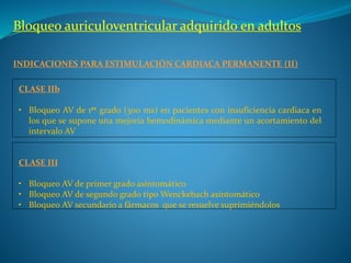 Bloqueo auriculoventricular adquirido en adultos
INDICACIONES PARA ESTIMULACIÓN CARDIACA PERMANENTE (II)
CLASE IIb
• Bloqueo AV de 1er grado (300 ms) en pacientes con insuficiencia cardiaca en
los que se supone una mejoría hemodinámica mediante un acortamiento del
intervalo AV
CLASE III
• Bloqueo AV de primer grado asintomático
• Bloqueo AV de segundo grado tipo Wenckebach asintomático
• Bloqueo AV secundario a fármacos que se resuelve suprimiéndolos
 