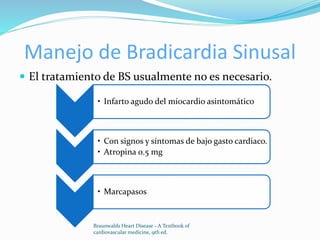 Manejo de Bradicardia Sinusal
 El tratamiento de BS usualmente no es necesario.
Braunwalds Heart Disease - A Textbook of
cardiovascular medicine, 9th ed.
• Infarto agudo del miocardio asintomático
• Con signos y síntomas de bajo gasto cardiaco.
• Atropina 0.5 mg
• Marcapasos
 