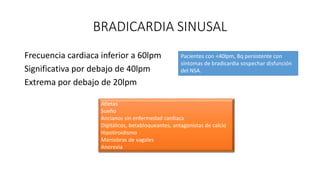 BRADICARDIA SINUSAL
Frecuencia cardiaca inferior a 60lpm
Significativa por debajo de 40lpm
Extrema por debajo de 20lpm
Atletas
Sueño
Ancianos sin enfermedad cardiaca
Digitálicos, betabloqueantes, antagonistas de calcio
Hipotiroidismo
Maniobras de vagales
Anorexia
Pacientes con <40lpm, Bq persistente con
síntomas de bradicardia sospechar disfunción
del NSA.
 
