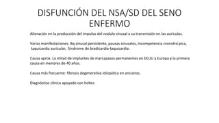 DISFUNCIÓN DEL NSA/SD DEL SENO
ENFERMO
Alteración en la producción del impulso del nodulo sinusal y su transmisión en las aurículas.
Varias manifestaciones: Bq sinusal persistente, pausas sinusales, Incompetencia cronotro ́pica,
taquicardia auricular, Síndrome de bradicardia-taquicardia.
Causa aprox. La mitad de implantes de marcapasos permanentes en EEUU y Europa y la primera
causa en menores de 40 años.
Causa más frecuente: fibrosis degenerativa idiopática en ancianos.
Diagnóstico clínico apoyado con holter.
 