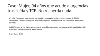 Caso: Mujer, 94 años que acude a urgencias
tras caída y TCE. No recuerda nada.
AP: HTA, Cardiopatía hipertensiva con función conservada. ECG previo con imagen de BRIHH.
Tratamiento: Enalapril 20 mg/día. Buen nivel cognitivo. Independiente. No cambios de medicación
recientes.
TA 165/48 mmHg. Herida inciso contusa de unos 10 cm en región frontoparietal. No focalidad nrl. AC:
bradicardia rítmica sin soplos. Resto normal.
Rx sin signos de IC.
 