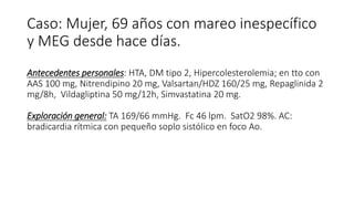 Caso: Mujer, 69 años con mareo inespecífico
y MEG desde hace días.
Antecedentes personales: HTA, DM tipo 2, Hipercolesterolemia; en tto con
AAS 100 mg, Nitrendipino 20 mg, Valsartan/HDZ 160/25 mg, Repaglinida 2
mg/8h, Vildagliptina 50 mg/12h, Simvastatina 20 mg.
Exploración general: TA 169/66 mmHg. Fc 46 lpm. SatO2 98%. AC:
bradicardia rítmica con pequeño soplo sistólico en foco Ao.
 
