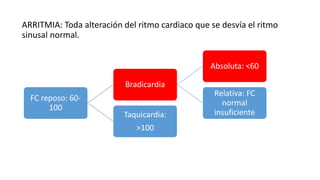ARRITMIA: Toda alteración del ritmo cardiaco que se desvía el ritmo
sinusal normal.
FC reposo: 60-
100
Bradicardia
Absoluta: <60
Relativa: FC
normal
insuficienteTaquicardia:
>100
 